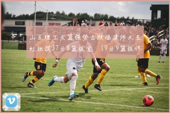 山东理工女篮强势击败福建师大王虹独揽37分8篮板金喆19分9篮板佟欣芷21分6篮板