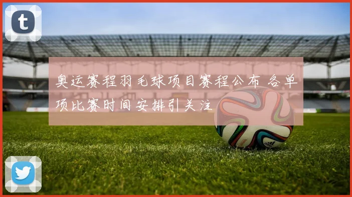 奥运赛程羽毛球项目赛程公布 各单项比赛时间安排引关注