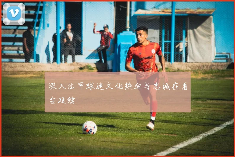 深入法甲球迷文化热血与忠诚在看台延续