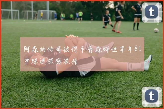阿森纳传奇彼得辛普森辞世享年81岁球迷深感哀痛