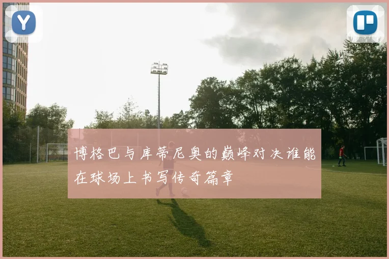 博格巴与库蒂尼奥的巅峰对决谁能在球场上书写传奇篇章