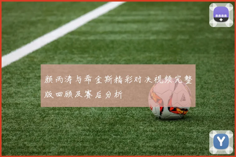 颜丙涛与希金斯精彩对决视频完整版回顾及赛后分析